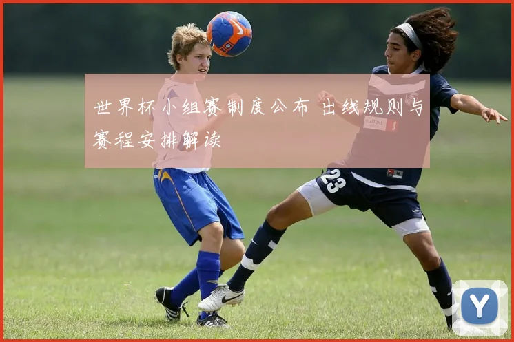 世界杯小组赛制度公布 出线规则与赛程安排解读
