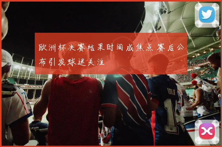 欧洲杯决赛结果时间成焦点 赛后公布引发球迷关注