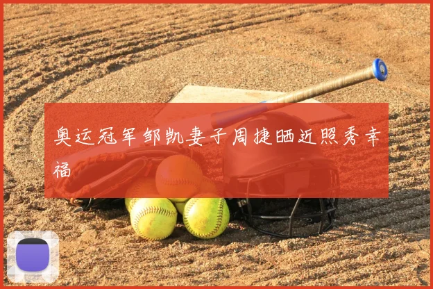 奥运冠军邹凯妻子周捷晒近照秀幸福