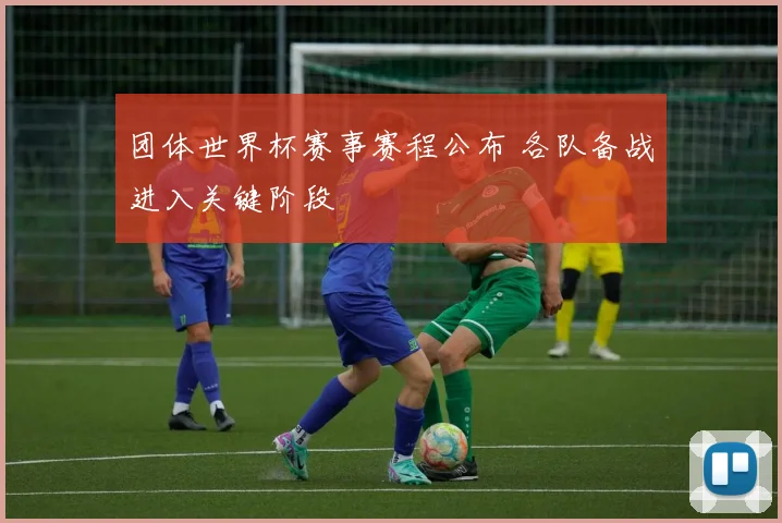 团体世界杯赛事赛程公布 各队备战进入关键阶段