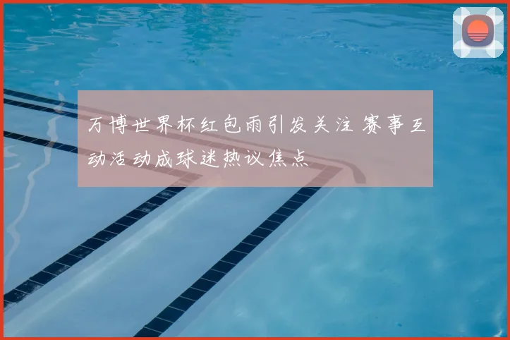 万博世界杯红包雨引发关注 赛事互动活动成球迷热议焦点