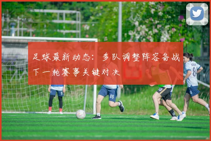足球最新动态：多队调整阵容备战下一轮赛事关键对决