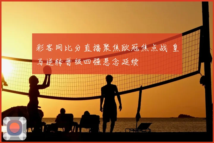 彩客网比分直播聚焦欧冠焦点战 皇马逆转晋级四强悬念延续
