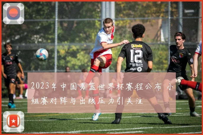 2023年中国男篮世界杯赛程公布 小组赛对阵与出线压力引关注