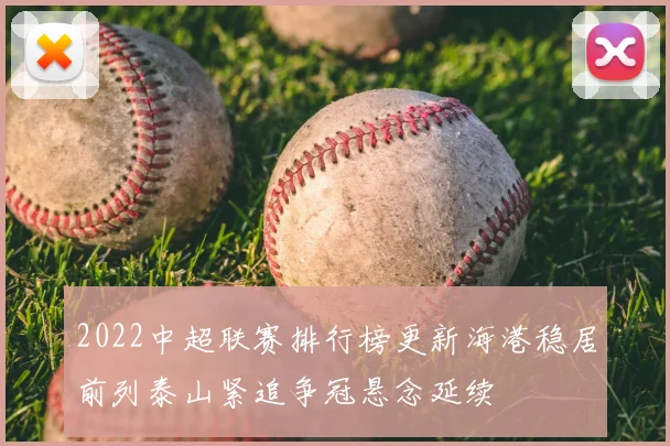2022中超联赛排行榜更新海港稳居前列泰山紧追争冠悬念延续