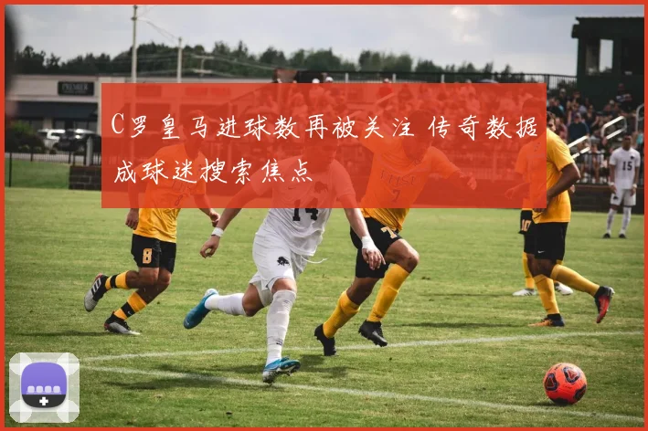 C罗皇马进球数再被关注 传奇数据成球迷搜索焦点