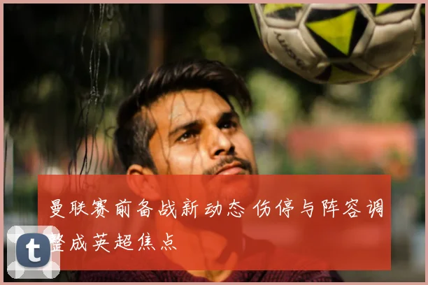 曼联赛前备战新动态 伤停与阵容调整成英超焦点
