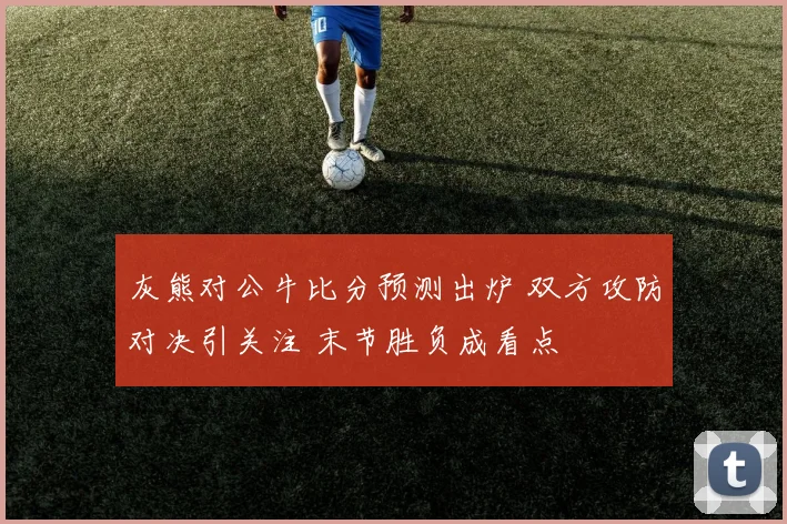 灰熊对公牛比分预测出炉 双方攻防对决引关注 末节胜负成看点