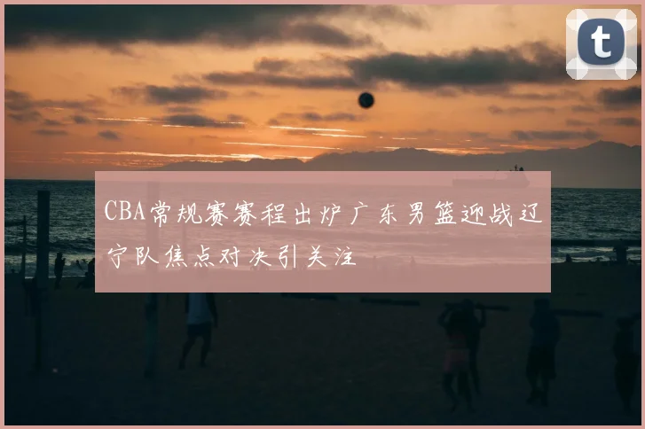 CBA常规赛赛程出炉广东男篮迎战辽宁队焦点对决引关注