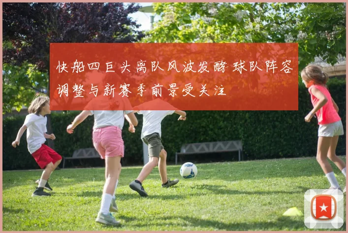 快船四巨头离队风波发酵 球队阵容调整与新赛季前景受关注
