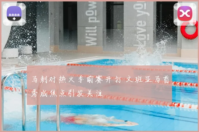 马刺对热火季前赛开打 文班亚马首秀成焦点引发关注