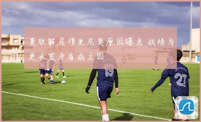 曼联解雇穆里尼奥原因曝光 战绩与更衣室矛盾成主因