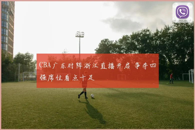 CBA广东对阵浙江直播开启 争夺四强席位看点十足