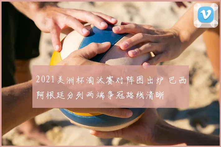 2021美洲杯淘汰赛对阵图出炉 巴西阿根廷分列两端争冠路线清晰
