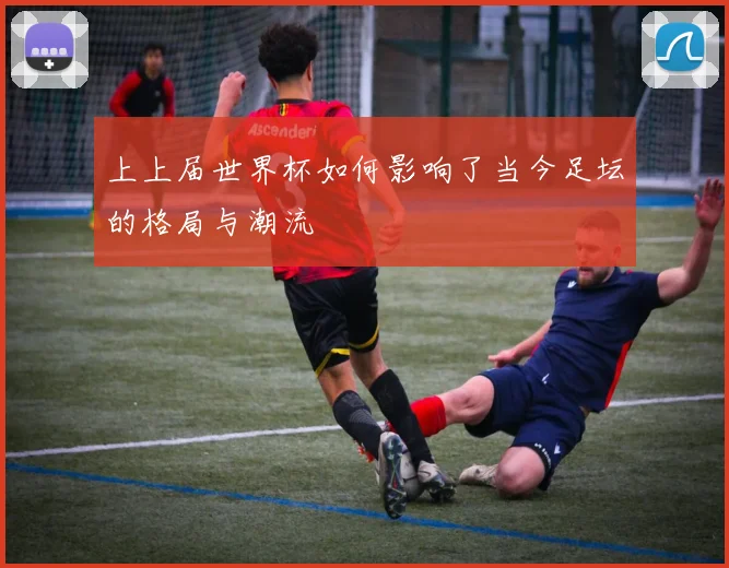 上上届世界杯如何影响了当今足坛的格局与潮流