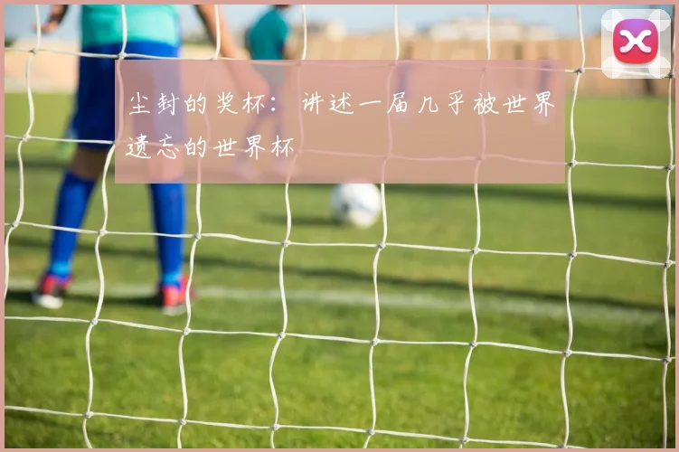 尘封的奖杯：讲述一届几乎被世界遗忘的世界杯