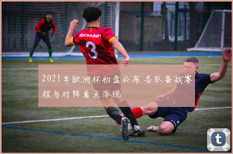 2021年欧洲杯初盘公布 各队备战赛程与对阵看点浮现
