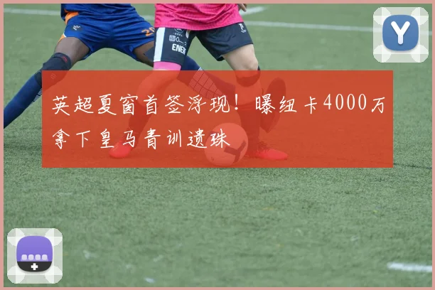 英超夏窗首签浮现！曝纽卡4000万拿下皇马青训遗珠