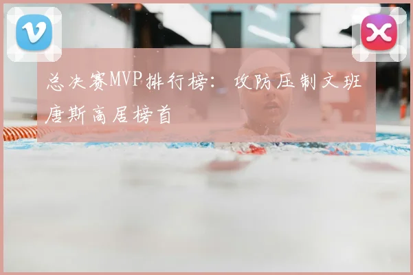 总决赛MVP排行榜:攻防压制文班 唐斯高居榜首