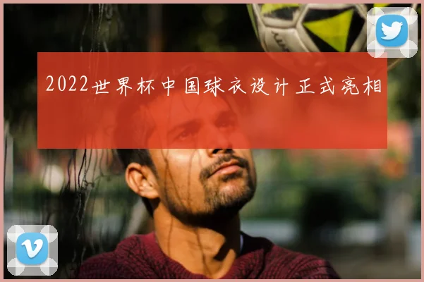 2022世界杯中国球衣设计正式亮相