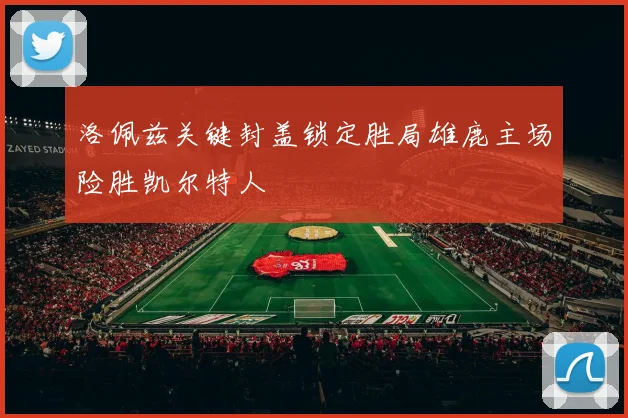 洛佩兹关键封盖锁定胜局雄鹿主场险胜凯尔特人