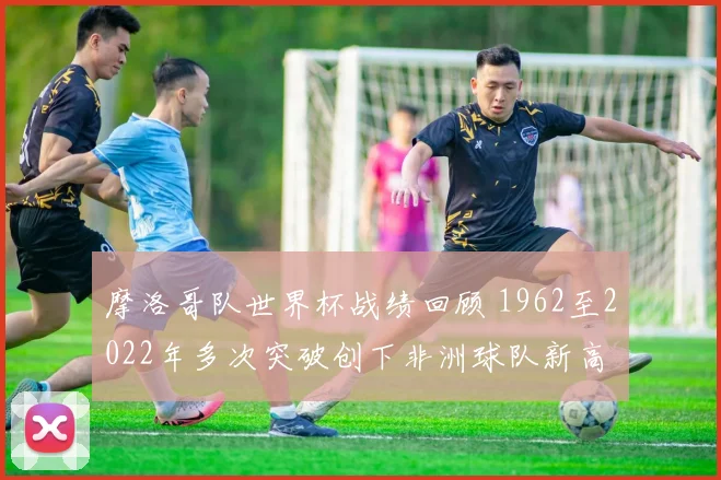 摩洛哥队世界杯战绩回顾 1962至2022年多次突破创下非洲球队新高