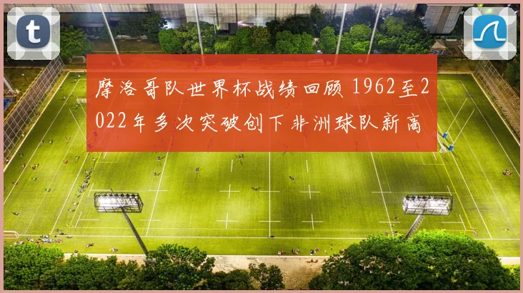 摩洛哥队世界杯战绩回顾 1962至2022年多次突破创下非洲球队新高